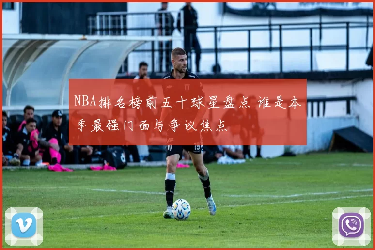 NBA排名榜前五十球星盘点 谁是本季最强门面与争议焦点