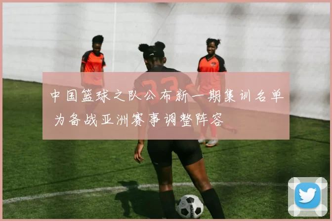 中国篮球之队公布新一期集训名单 为备战亚洲赛事调整阵容