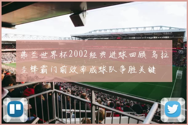 弗兰世界杯2002经典进球回顾 乌拉圭锋霸门前效率成球队争胜关键