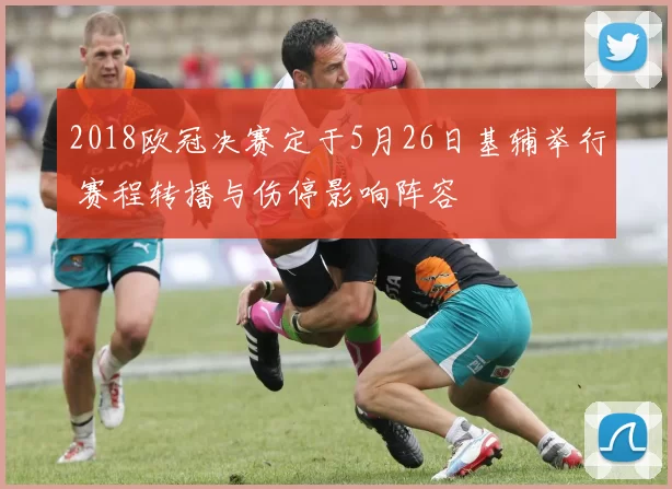 2018欧冠决赛定于5月26日基辅举行 赛程转播与伤停影响阵容