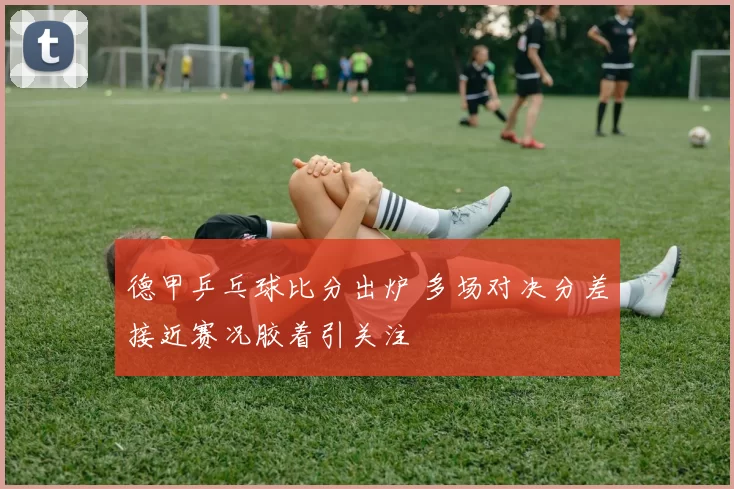 德甲乒乓球比分出炉 多场对决分差接近赛况胶着引关注