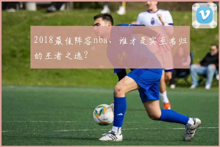 2018最佳阵容nba,谁才是实至名归的王者之选?