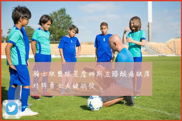骑士联盟球星詹姆斯左膝酸痛缺席对阵勇士关键战役