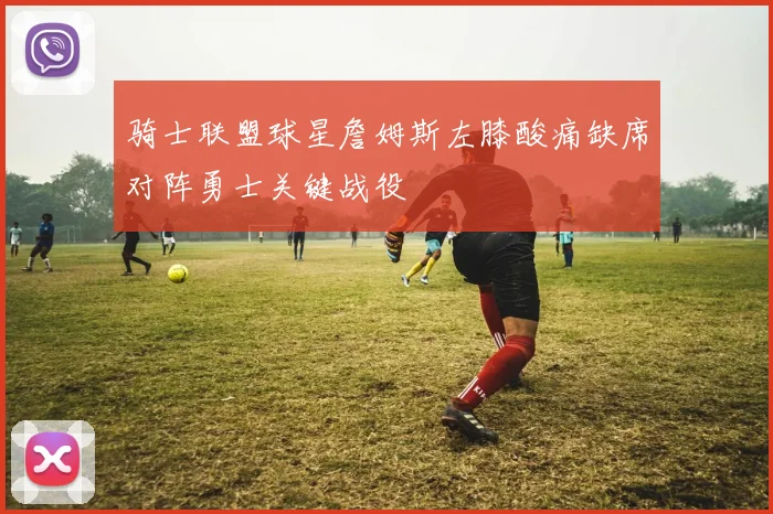 骑士联盟球星詹姆斯左膝酸痛缺席对阵勇士关键战役
