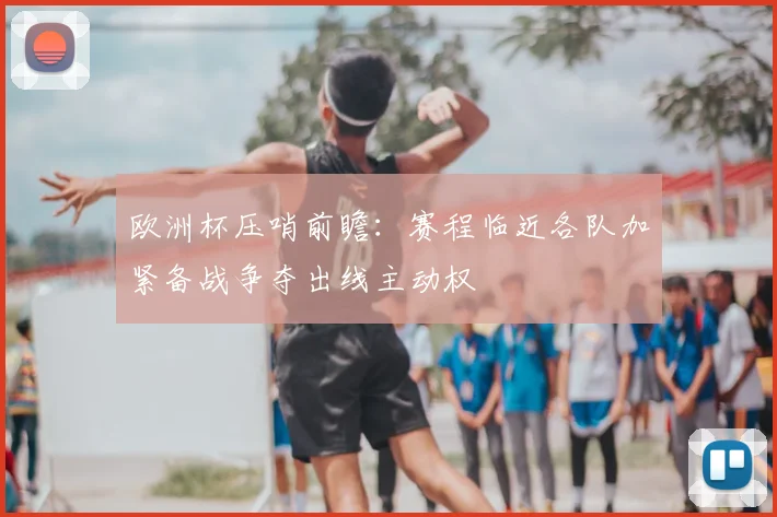 欧洲杯压哨前瞻：赛程临近各队加紧备战争夺出线主动权
