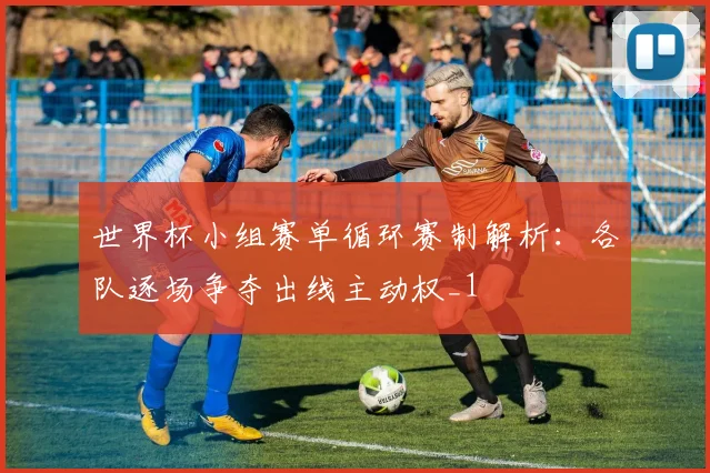 世界杯小组赛单循环赛制解析:各队逐场争夺出线主动权_1