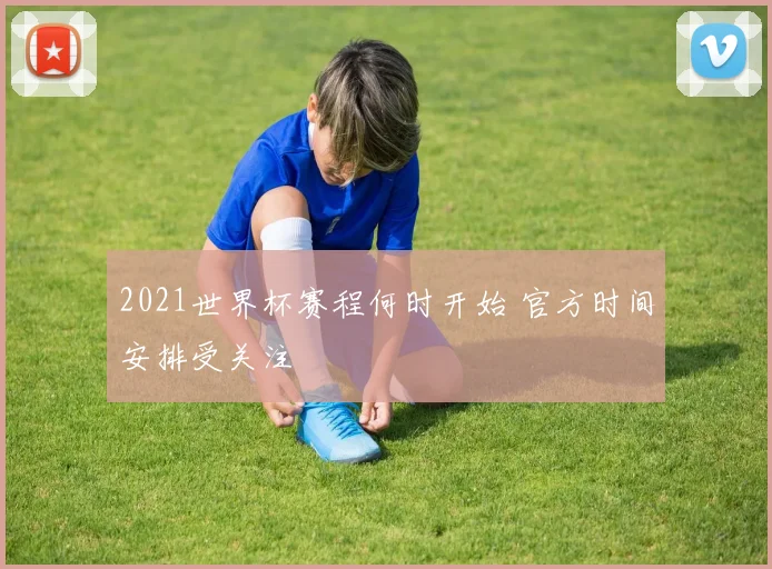 2021世界杯赛程何时开始 官方时间安排受关注