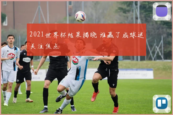 2021世界杯结果揭晓 谁赢了成球迷关注焦点