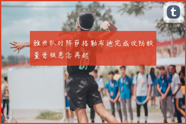 雅典队对阵萨格勒布迪完成攻防较量晋级悬念再起