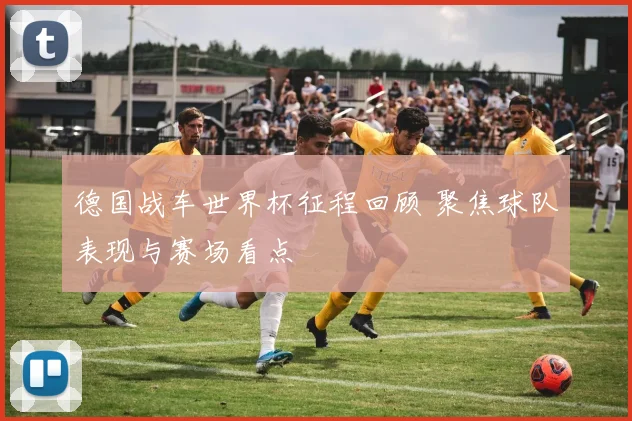 德国战车世界杯征程回顾 聚焦球队表现与赛场看点