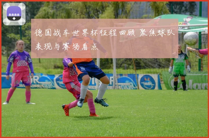 德国战车世界杯征程回顾 聚焦球队表现与赛场看点
